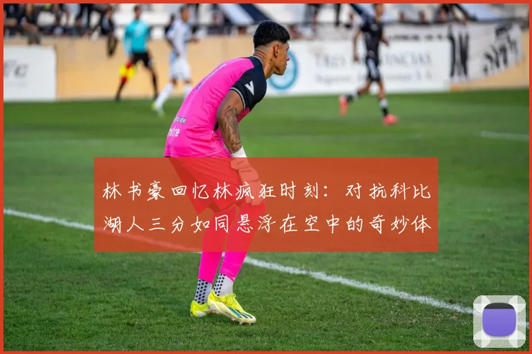 林书豪回忆林疯狂时刻：对抗科比湖人三分如同悬浮在空中的奇妙体验