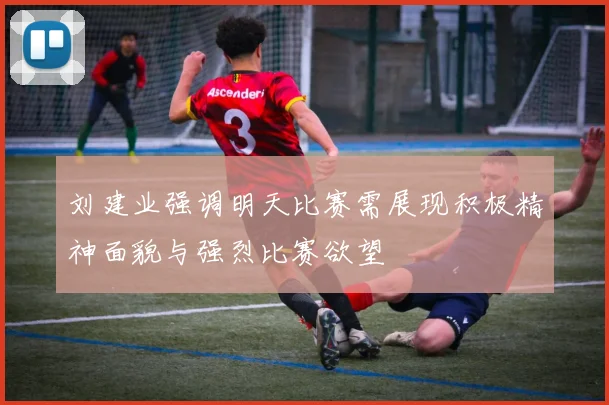 刘建业强调明天比赛需展现积极精神面貌与强烈比赛欲望