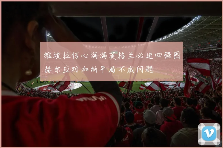 维埃拉信心满满英格兰必进四强图赫尔应对加纳平局不成问题