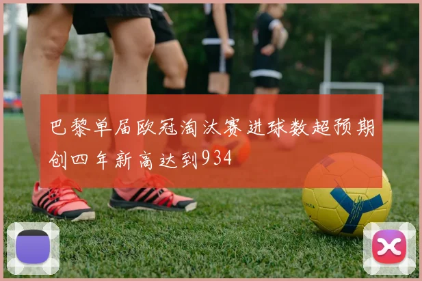 巴黎单届欧冠淘汰赛进球数超预期创四年新高达到934