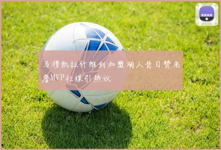 马穆凯拉什维利加盟湖人昔日赞老詹MVP社媒引热议