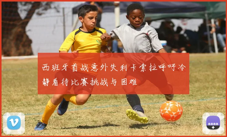 西班牙首战意外失利卡索拉呼吁冷静看待比赛挑战与困难