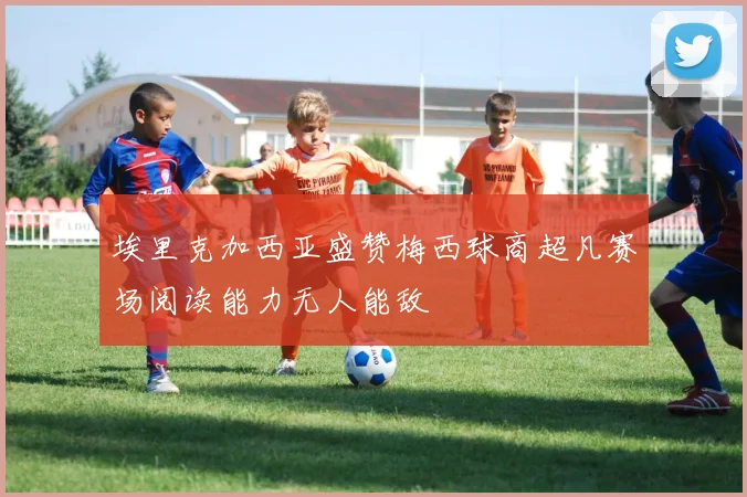 埃里克加西亚盛赞梅西球商超凡赛场阅读能力无人能敌
