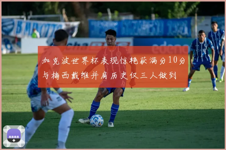 加克波世界杯表现惊艳获满分10分与梅西戴维并肩历史仅三人做到