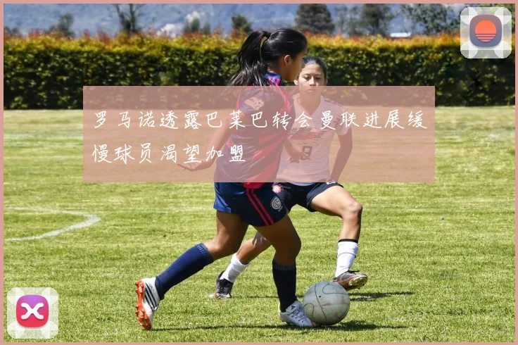 罗马诺透露巴莱巴转会曼联进展缓慢球员渴望加盟
