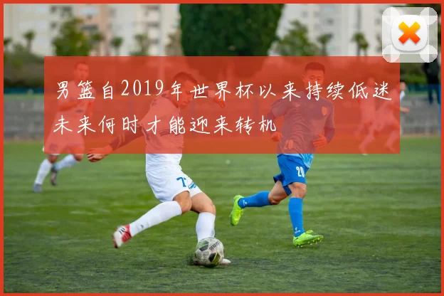 男篮自2019年世界杯以来持续低迷未来何时才能迎来转机