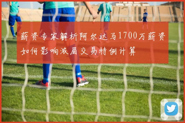 薪资专家解析阿尔达马1700万薪资如何影响浓眉交易特例计算