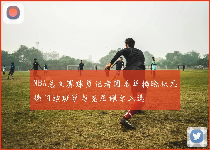 NBA总决赛球员记者团名单揭晓状元热门迪班萨与克尼佩尔入选
