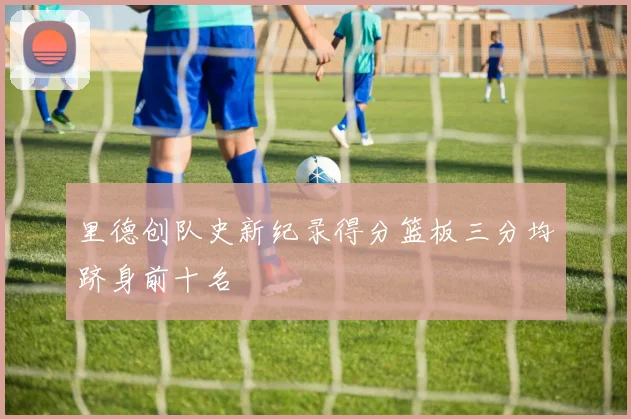 里德创队史新纪录得分篮板三分均跻身前十名