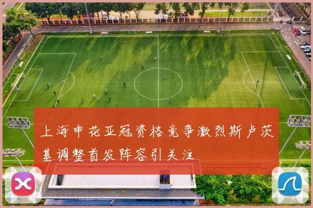 上海申花亚冠资格竞争激烈斯卢茨基调整首发阵容引关注