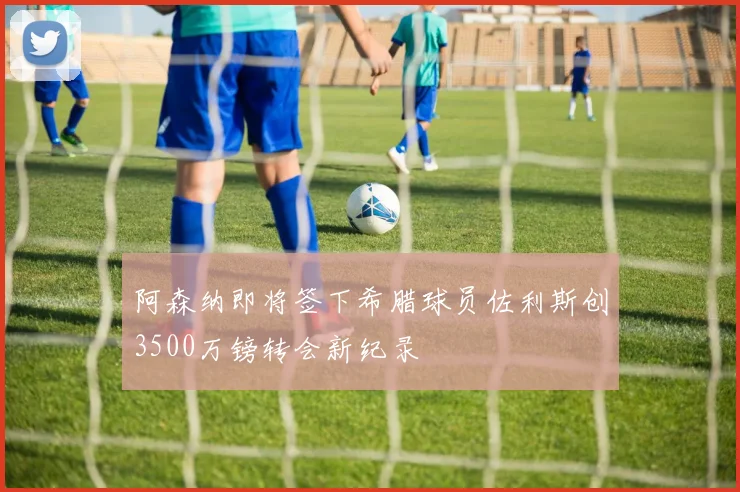 阿森纳即将签下希腊球员佐利斯创3500万镑转会新纪录