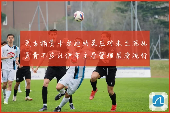 莫吉指责卡尔迪纳莱应对米兰混乱负责不应让伊布主导管理层清洗行动