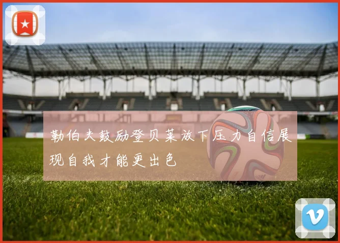 勒伯夫鼓励登贝莱放下压力自信展现自我才能更出色