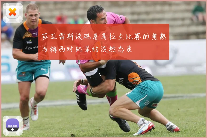 苏亚雷斯谈观看乌拉圭比赛的煎熬与梅西对纪录的淡然态度