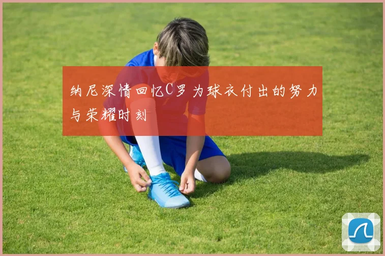 纳尼深情回忆C罗为球衣付出的努力与荣耀时刻