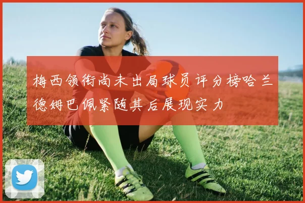 梅西领衔尚未出局球员评分榜哈兰德姆巴佩紧随其后展现实力
