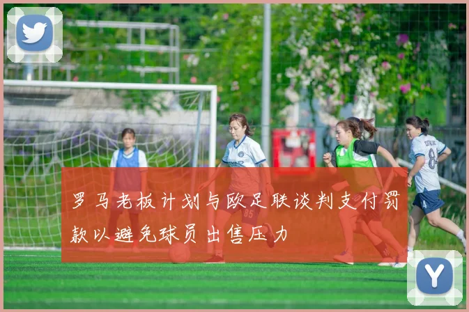 罗马老板计划与欧足联谈判支付罚款以避免球员出售压力