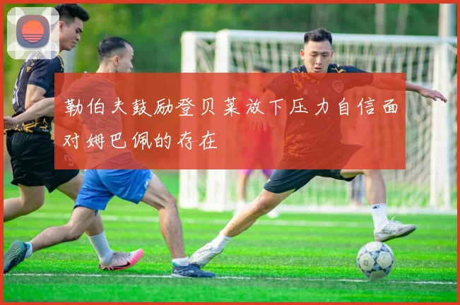 勒伯夫鼓励登贝莱放下压力自信面对姆巴佩的存在