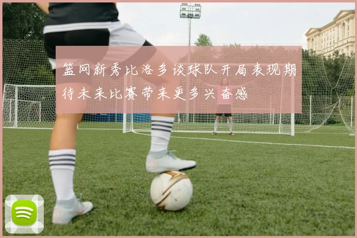 篮网新秀比洛多谈球队开局表现期待未来比赛带来更多兴奋感