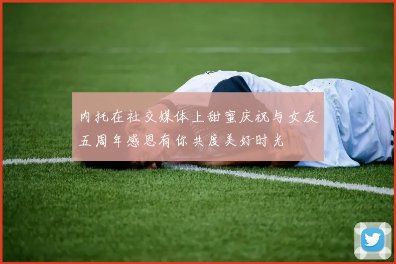 内托在社交媒体上甜蜜庆祝与女友五周年感恩有你共度美好时光