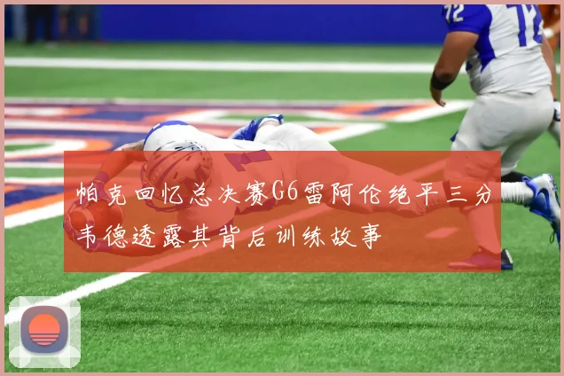 帕克回忆总决赛G6雷阿伦绝平三分韦德透露其背后训练故事