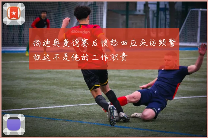 扬迪奥曼德赛后愤怒回应采访频繁称这不是他的工作职责