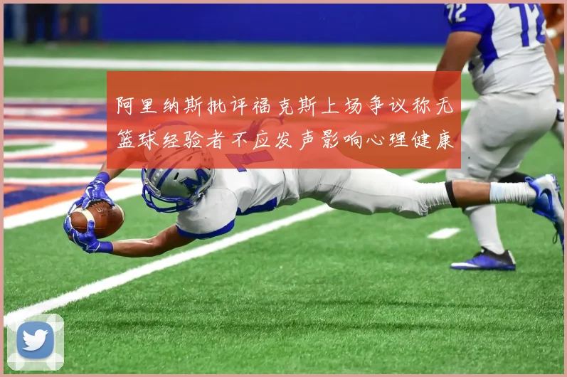 阿里纳斯批评福克斯上场争议称无篮球经验者不应发声影响心理健康