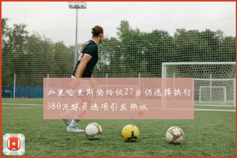 加里哈里斯场均仅27分仍选择执行380万球员选项引发热议
